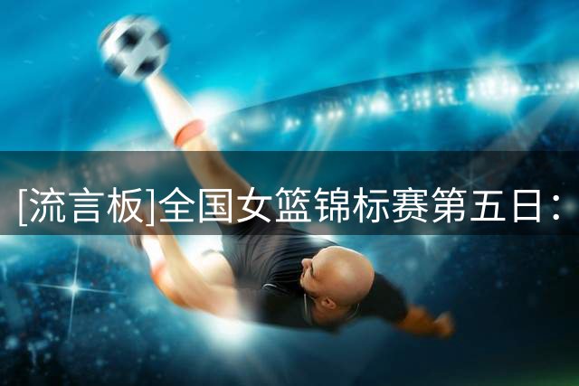 [流言板]全国女篮锦标赛第五日：京沪鲁川拿下开门红，河南五连胜
